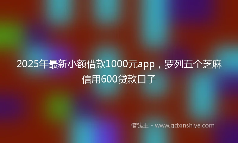2025年最新小额借款1000元app，罗列五个芝麻信用600贷款口子