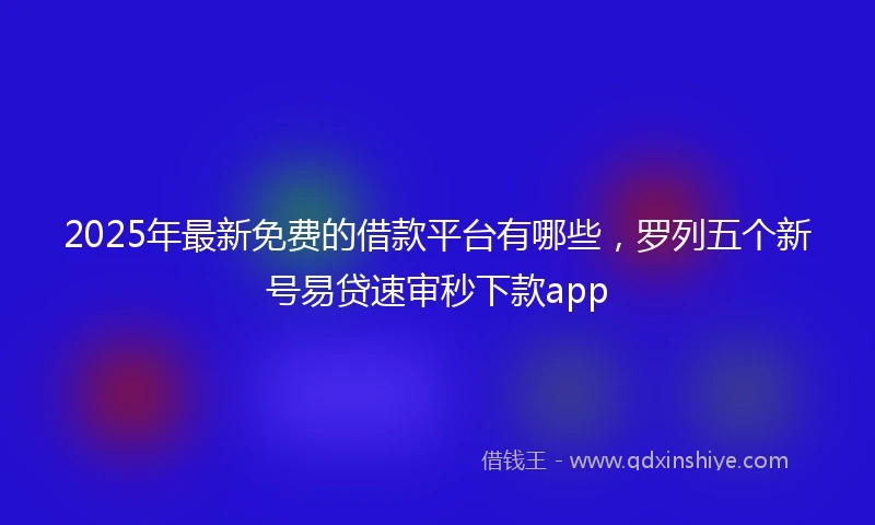 2025年最新免费的借款平台有哪些，罗列五个新号易贷速审秒下款app