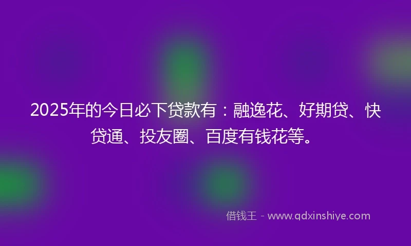 2025年的今日必下贷款有：融逸花、好期贷、快贷通、投友圈、百度有钱花等。