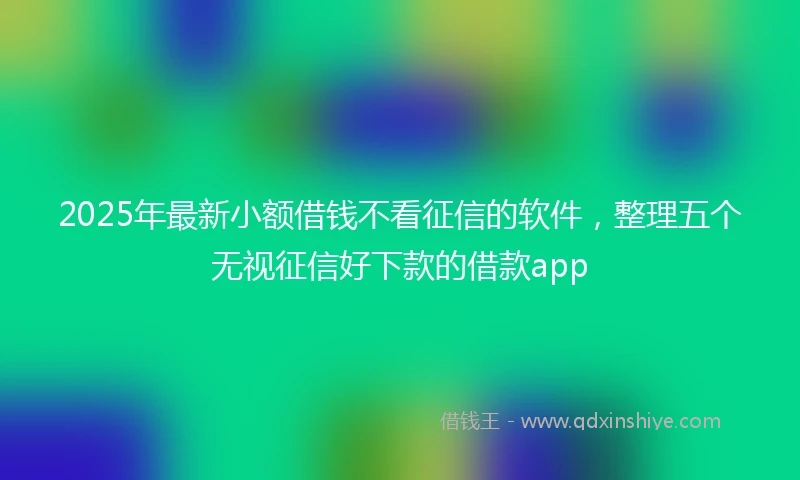 2025年最新小额借钱不看征信的软件，整理五个无视征信好下款的借款app