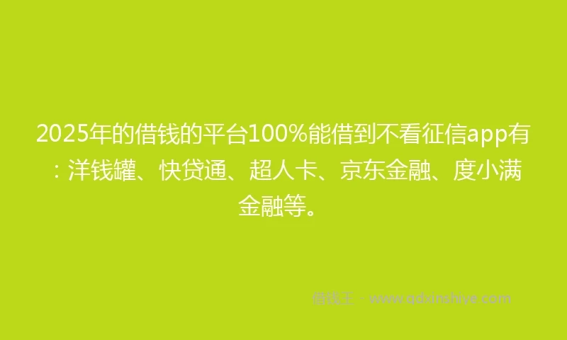 2025年的借钱的平台100%能借到不看征信app有：洋钱罐、快贷通、超人卡、京东金融、度小满金融等。