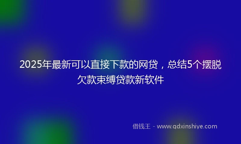 2025年最新可以直接下款的网贷，总结5个摆脱欠款束缚贷款新软件