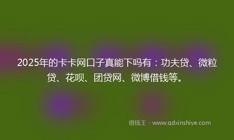2025年的卡卡网口子真能下吗有：功夫贷、微粒贷、花呗、团贷网、微博借钱等。