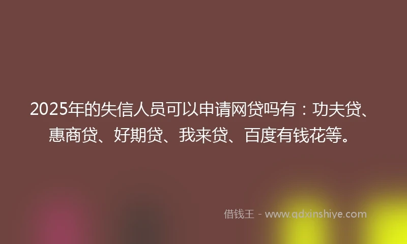 2025年的失信人员可以申请网贷吗有：功夫贷、惠商贷、好期贷、我来贷、百度有钱花等。
