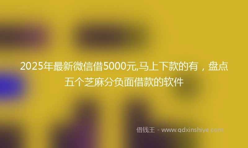 2025年最新微信借5000元,马上下款的有，盘点五个芝麻分负面借款的软件