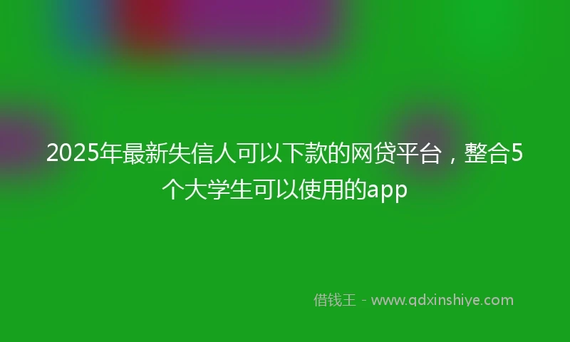 2025年最新失信人可以下款的网贷平台，整合5个大学生可以使用的app