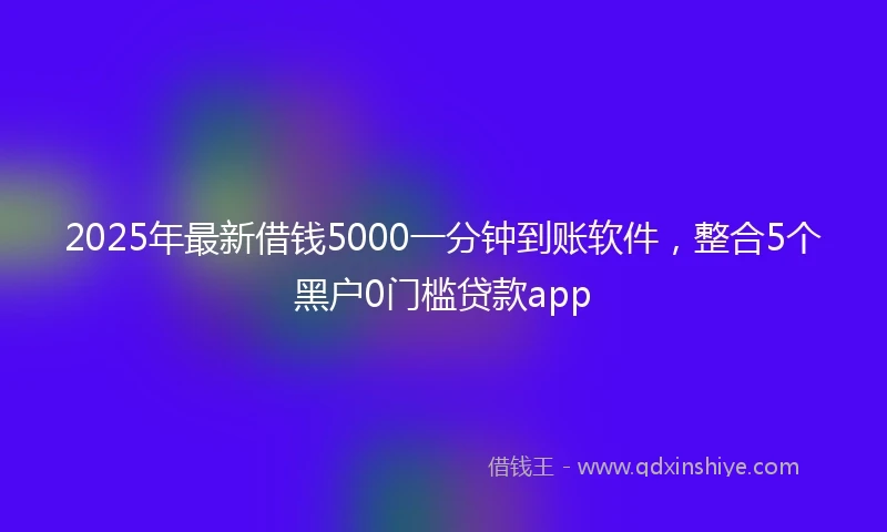 2025年最新借钱5000一分钟到账软件，整合5个黑户0门槛贷款app