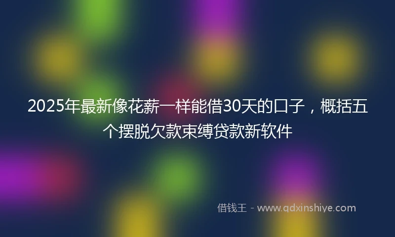 2025年最新像花薪一样能借30天的口子，概括五个摆脱欠款束缚贷款新软件