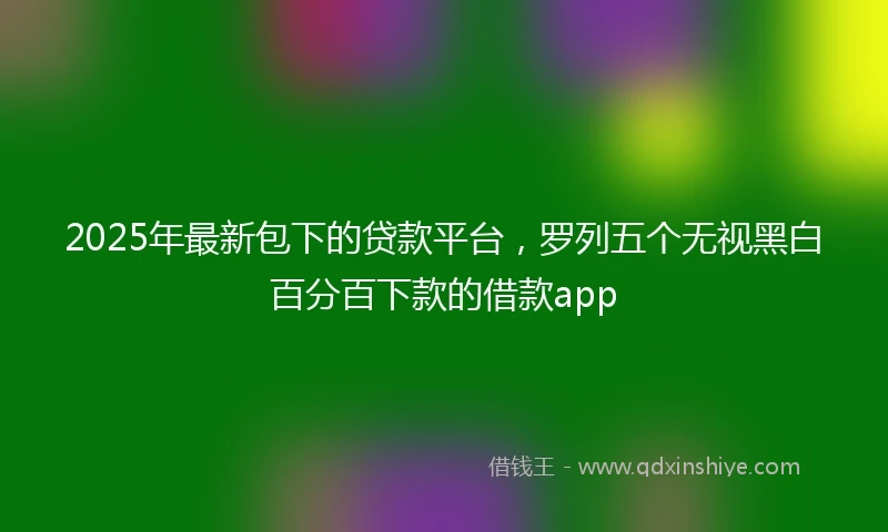2025年最新包下的贷款平台，罗列五个无视黑白百分百下款的借款app