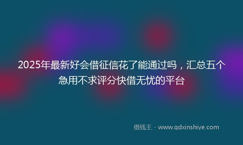 2025年最新好会借征信花了能通过吗，汇总五个急用不求评分快借无忧的平台