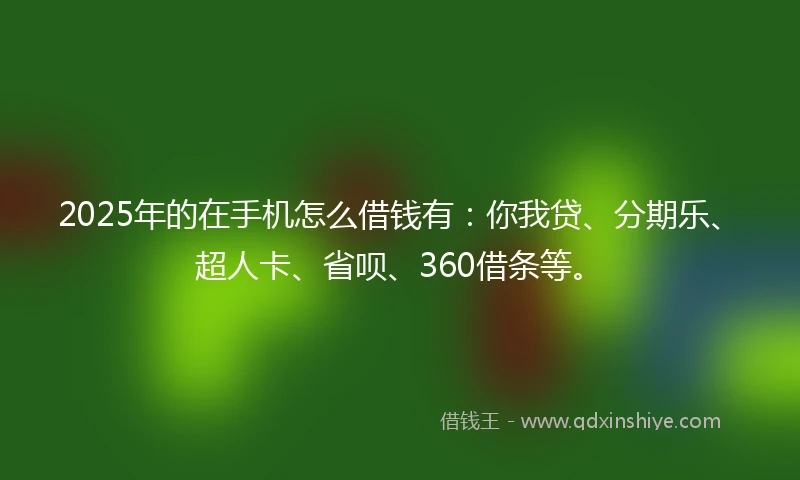 2025年的在手机怎么借钱有：你我贷、分期乐、超人卡、省呗、360借条等。