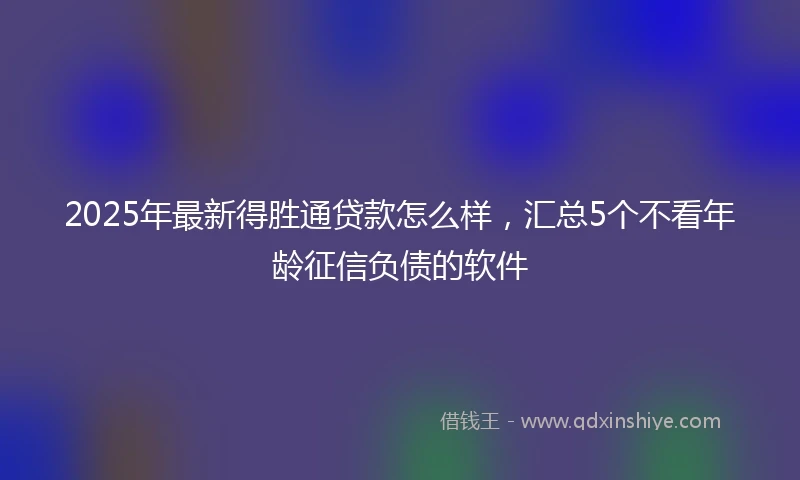 2025年最新得胜通贷款怎么样，汇总5个不看年龄征信负债的软件