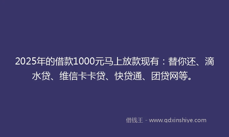 2025年的借款1000元马上放款现有：替你还、滴水贷、维信卡卡贷、快贷通、团贷网等。