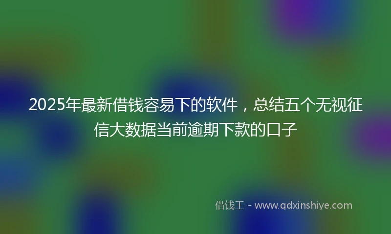 2025年最新借钱容易下的软件，总结五个无视征信大数据当前逾期下款的口子