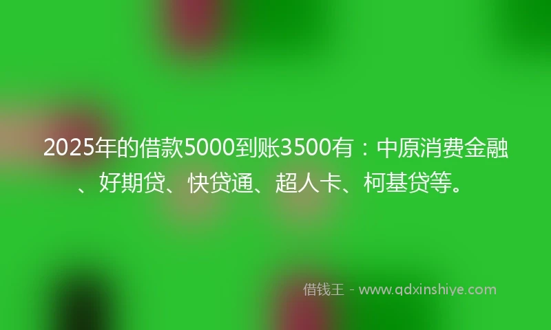 2025年的借款5000到账3500有：中原消费金融、好期贷、快贷通、超人卡、柯基贷等。