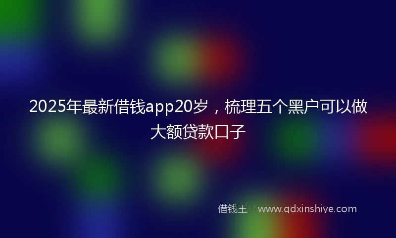 2025年最新借钱app20岁，梳理五个黑户可以做大额贷款口子