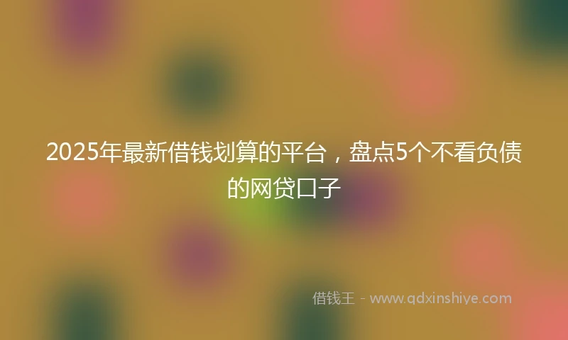 2025年最新借钱划算的平台，盘点5个不看负债的网贷口子