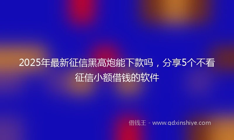 2025年最新征信黑高炮能下款吗，分享5个不看征信小额借钱的软件
