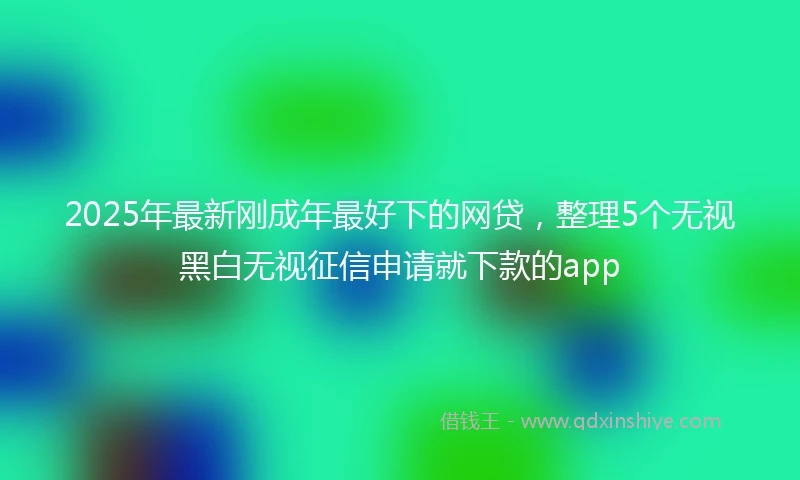 2025年最新刚成年最好下的网贷，整理5个无视黑白无视征信申请就下款的app