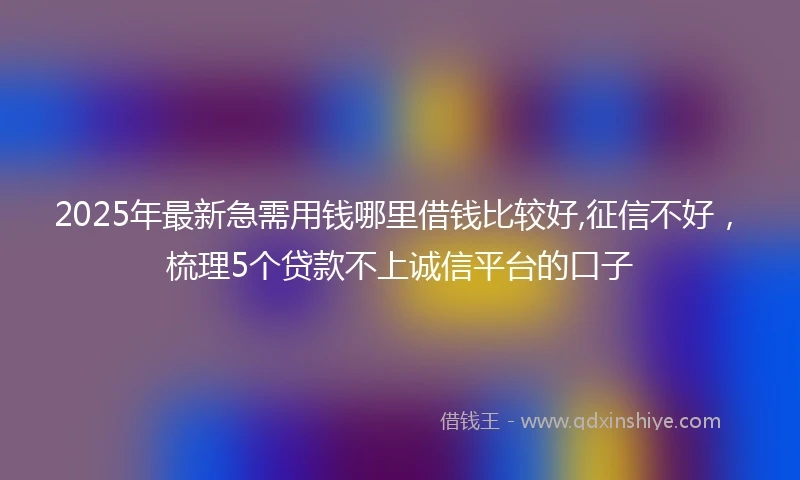 2025年最新急需用钱哪里借钱比较好,征信不好，梳理5个贷款不上诚信平台的口子