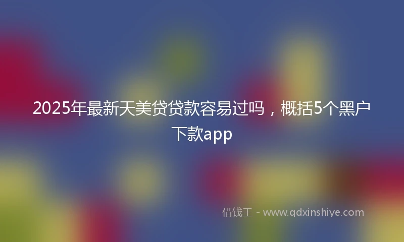 2025年最新天美贷贷款容易过吗，概括5个黑户下款app
