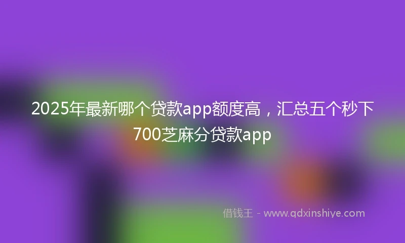 2025年最新哪个贷款app额度高，汇总五个秒下700芝麻分贷款app
