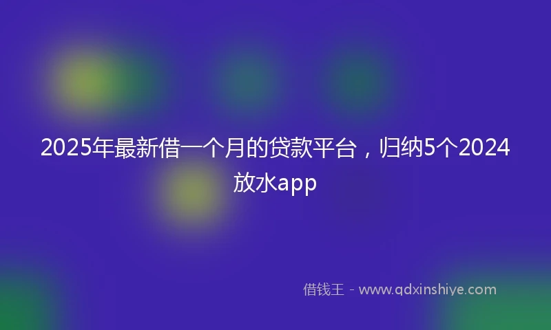 2025年最新借一个月的贷款平台，归纳5个2024放水app
