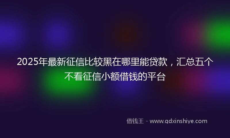2025年最新征信比较黑在哪里能贷款，汇总五个不看征信小额借钱的平台