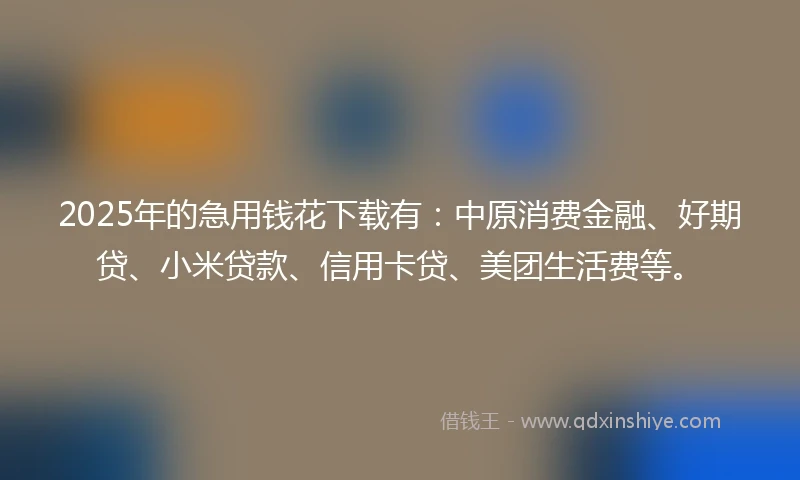 2025年的急用钱花下载有：中原消费金融、好期贷、小米贷款、信用卡贷、美团生活费等。