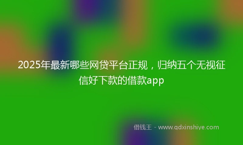 2025年最新哪些网贷平台正规，归纳五个无视征信好下款的借款app