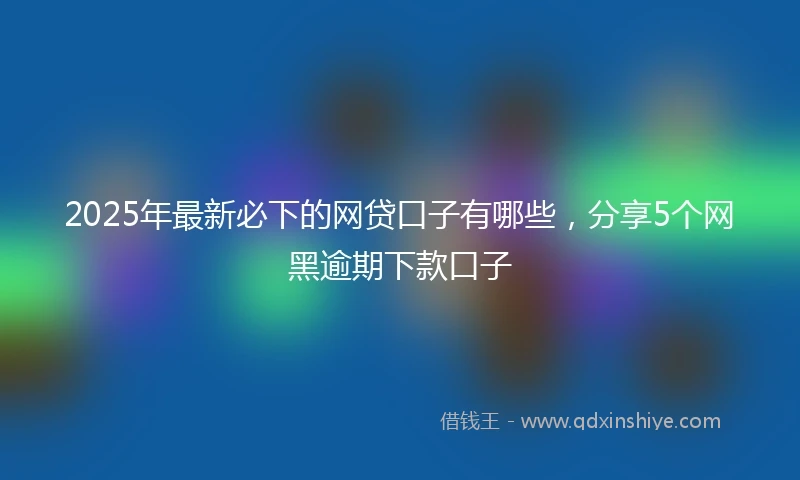 2025年最新必下的网贷口子有哪些，分享5个网黑逾期下款口子