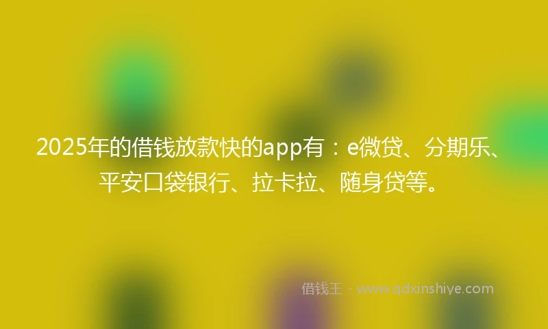 2025年的借钱放款快的app有：e微贷、分期乐、平安口袋银行、拉卡拉、随身贷等。
