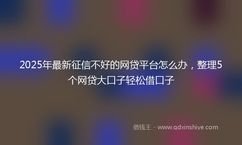 2025年最新征信不好的网贷平台怎么办，整理5个网贷大口子轻松借口子
