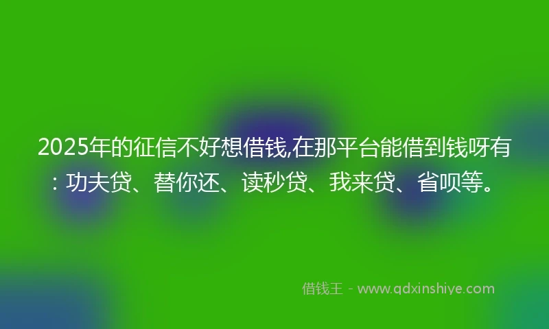2025年的征信不好想借钱,在那平台能借到钱呀有：功夫贷、替你还、读秒贷、我来贷、省呗等。