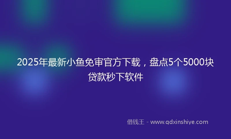 2025年最新小鱼免审官方下载，盘点5个5000块贷款秒下软件