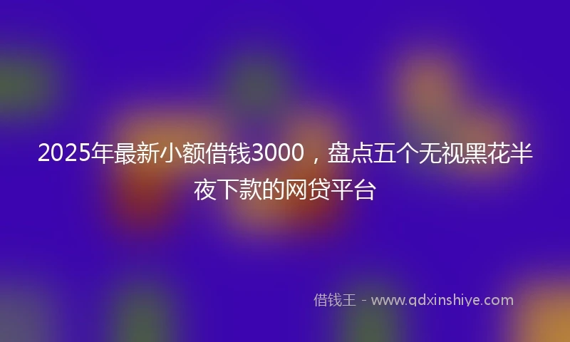 2025年最新小额借钱3000，盘点五个无视黑花半夜下款的网贷平台