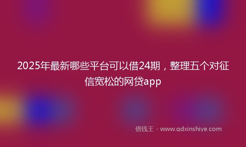 2025年最新哪些平台可以借24期，整理五个对征信宽松的网贷app