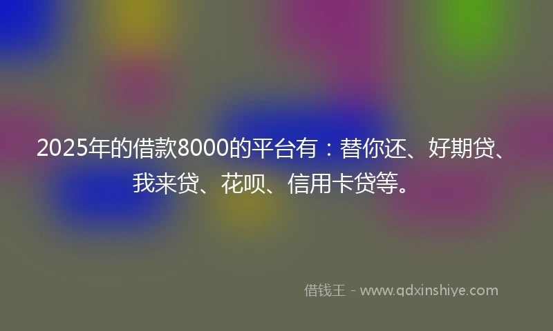 2025年的借款8000的平台有：替你还、好期贷、我来贷、花呗、信用卡贷等。