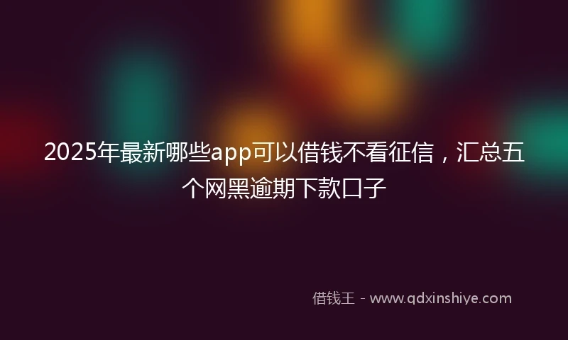2025年最新哪些app可以借钱不看征信，汇总五个网黑逾期下款口子