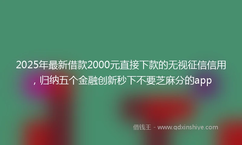 2025年最新借款2000元直接下款的无视征信信用，归纳五个金融创新秒下不要芝麻分的app