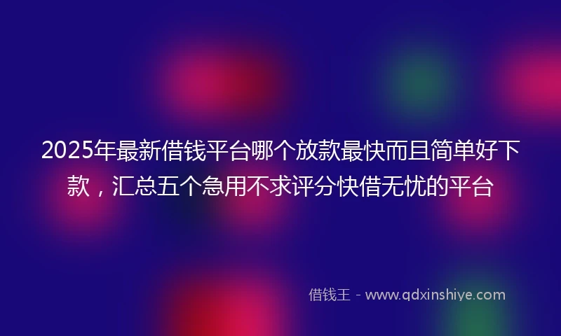 2025年最新借钱平台哪个放款最快而且简单好下款，汇总五个急用不求评分快借无忧的平台