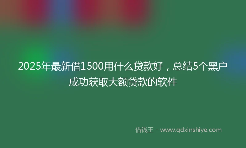 2025年最新借1500用什么贷款好，总结5个黑户成功获取大额贷款的软件
