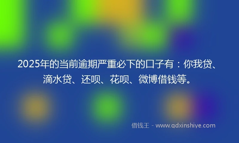 2025年的当前逾期严重必下的口子有：你我贷、滴水贷、还呗、花呗、微博借钱等。