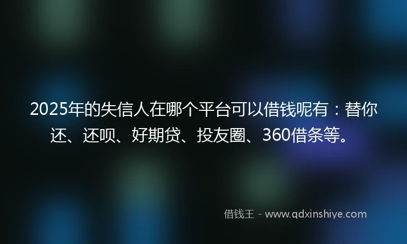 2025年的失信人在哪个平台可以借钱呢有：替你还、还呗、好期贷、投友圈、360借条等。