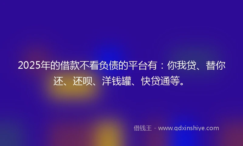 2025年的借款不看负债的平台有：你我贷、替你还、还呗、洋钱罐、快贷通等。