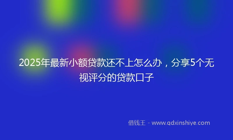 2025年最新小额贷款还不上怎么办，分享5个无视评分的贷款口子