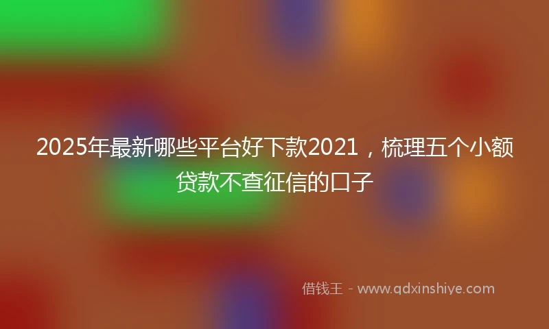 2025年最新哪些平台好下款2021，梳理五个小额贷款不查征信的口子