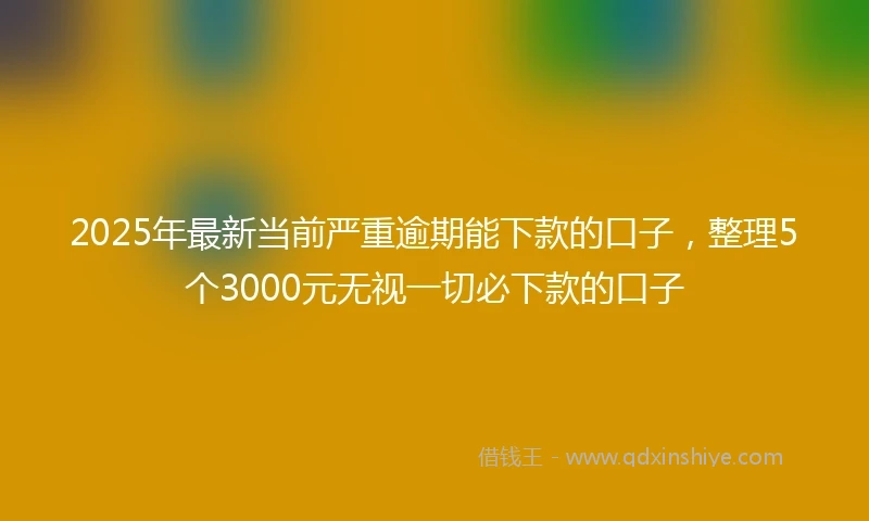 2025年最新当前严重逾期能下款的口子，整理5个3000元无视一切必下款的口子