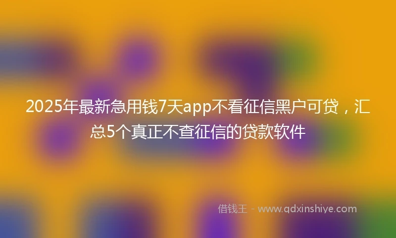 2025年最新急用钱7天app不看征信黑户可贷，汇总5个真正不查征信的贷款软件