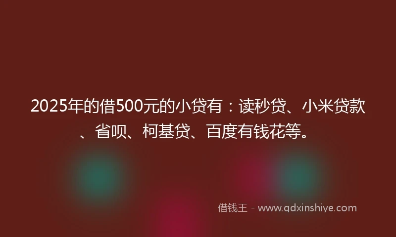 2025年的借500元的小贷有：读秒贷、小米贷款、省呗、柯基贷、百度有钱花等。